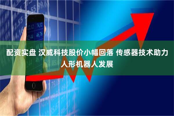 配资实盘 汉威科技股价小幅回落 传感器技术助力人形机器人发展