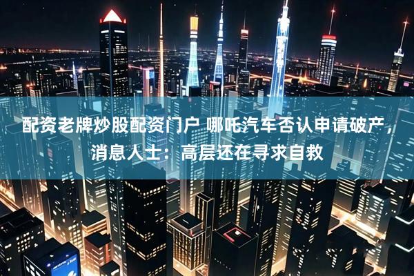 配资老牌炒股配资门户 哪吒汽车否认申请破产，消息人士：高层还在寻求自救