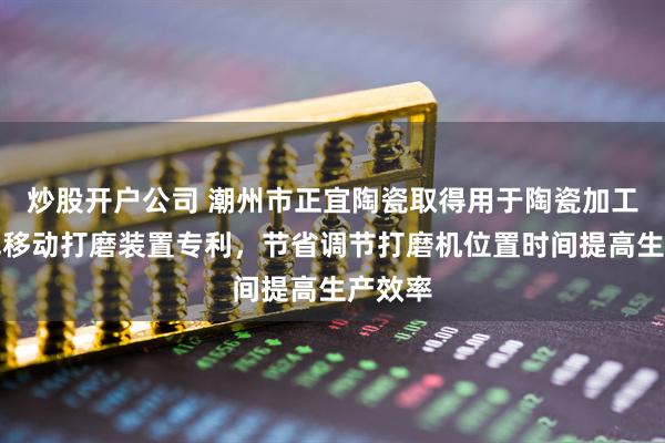 炒股开户公司 潮州市正宜陶瓷取得用于陶瓷加工生产线移动打磨装置专利，节省调节打磨机位置时间提高生产效率