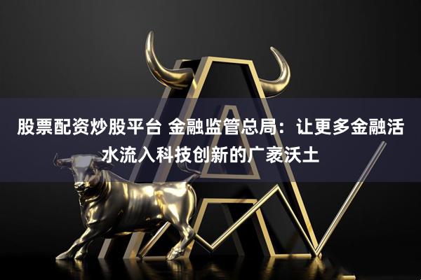 股票配资炒股平台 金融监管总局：让更多金融活水流入科技创新的广袤沃土