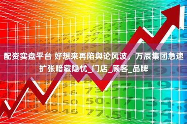 配资实盘平台 好想来再陷舆论风波，万辰集团急速扩张暗藏隐忧_门店_顾客_品牌