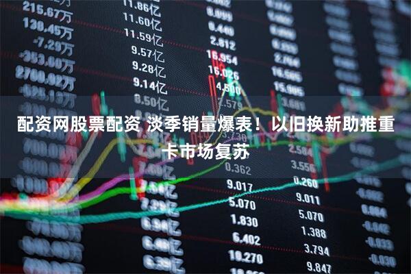 配资网股票配资 淡季销量爆表！以旧换新助推重卡市场复苏