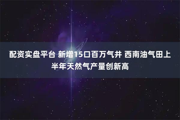 配资实盘平台 新增15口百万气井 西南油气田上半年天然气产量创新高