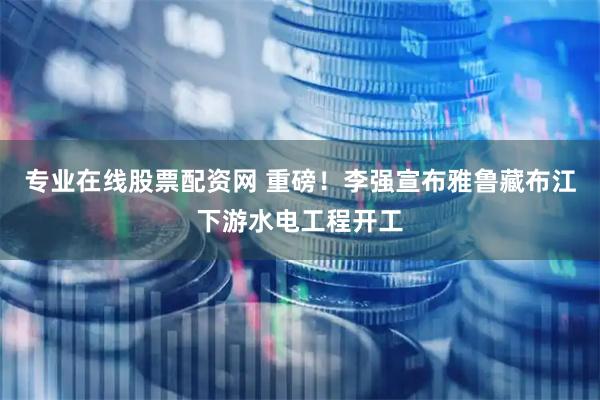 专业在线股票配资网 重磅！李强宣布雅鲁藏布江下游水电工程开工