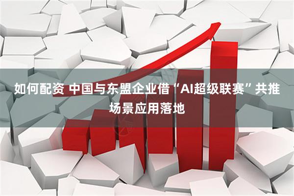 如何配资 中国与东盟企业借“AI超级联赛”共推场景应用落地