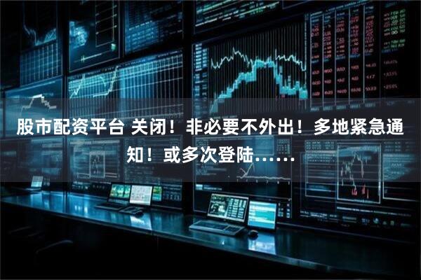 股市配资平台 关闭！非必要不外出！多地紧急通知！或多次登陆……