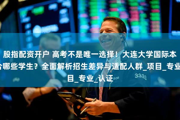 股指配资开户 高考不是唯一选择！大连大学国际本科适合哪些学生？全面解析招生差异与适配人群_项目_专业_认证