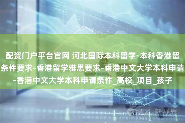 配资门户平台官网 河北国际本科留学-本科香港留学条件-香港留学申请条件要求-香港留学雅思要求-香港中文大学本科申请条件_高校_项目_孩子