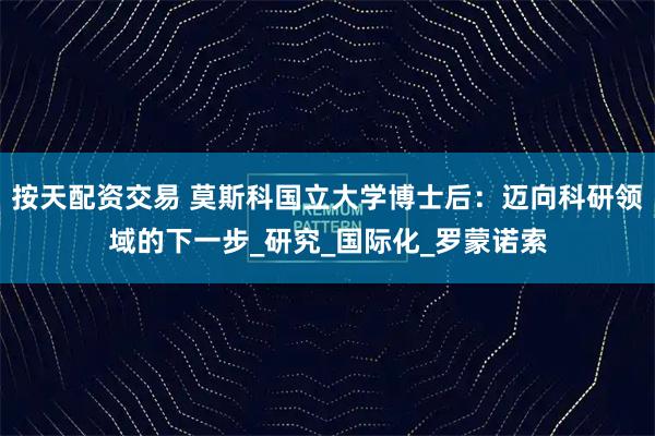 按天配资交易 莫斯科国立大学博士后：迈向科研领域的下一步_研究_国际化_罗蒙诺索
