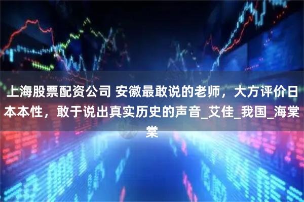 上海股票配资公司 安徽最敢说的老师，大方评价日本本性，敢于说出真实历史的声音_艾佳_我国_海棠