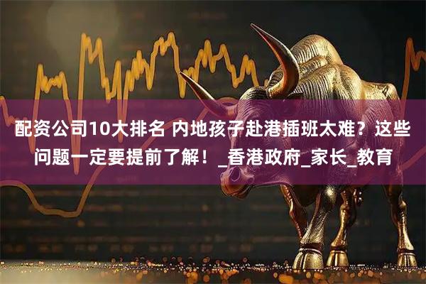 配资公司10大排名 内地孩子赴港插班太难？这些问题一定要提前了解！_香港政府_家长_教育