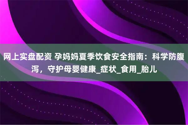 网上实盘配资 孕妈妈夏季饮食安全指南：科学防腹泻，守护母婴健康_症状_食用_胎儿