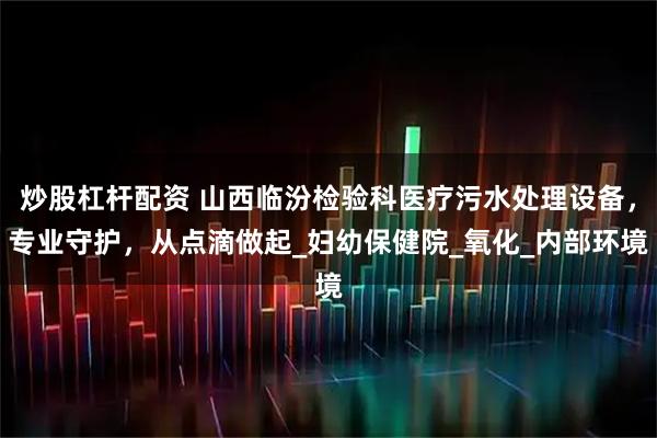 炒股杠杆配资 山西临汾检验科医疗污水处理设备，专业守护，从点滴做起_妇幼保健院_氧化_内部环境