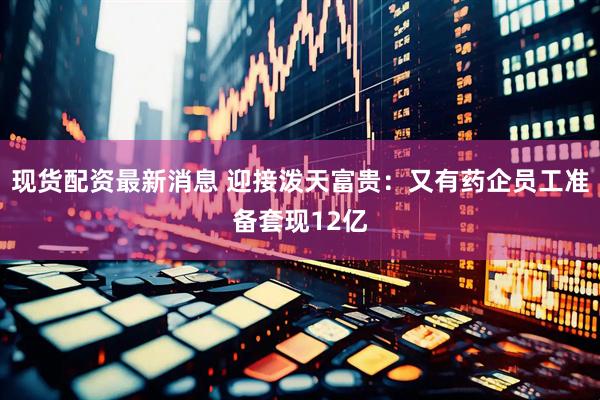 现货配资最新消息 迎接泼天富贵：又有药企员工准备套现12亿