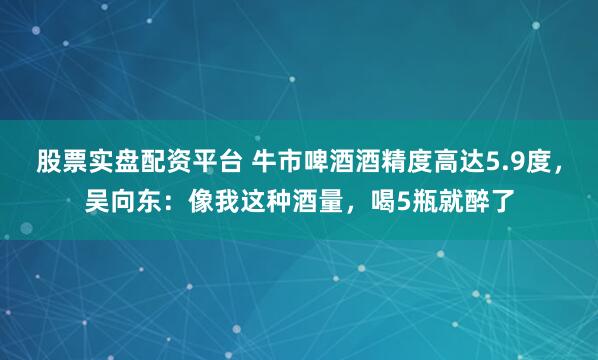股票实盘配资平台 牛市啤酒酒精度高达5.9度，吴向东：像我这种酒量，喝5瓶就醉了