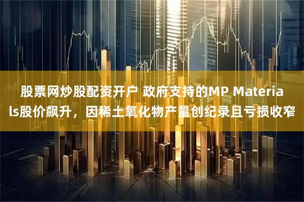 股票网炒股配资开户 政府支持的MP Materials股价飙升，因稀土氧化物产量创纪录且亏损收窄