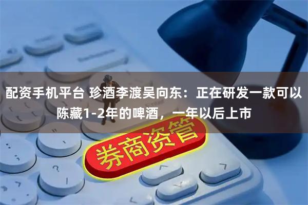 配资手机平台 珍酒李渡吴向东：正在研发一款可以陈藏1-2年的啤酒，一年以后上市