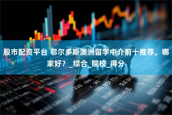 股市配资平台 鄂尔多斯澳洲留学中介前十推荐，哪家好？_综合_院校_得分