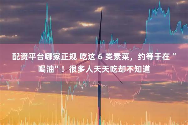 配资平台哪家正规 吃这 6 类素菜，约等于在“喝油”！很多人天天吃却不知道