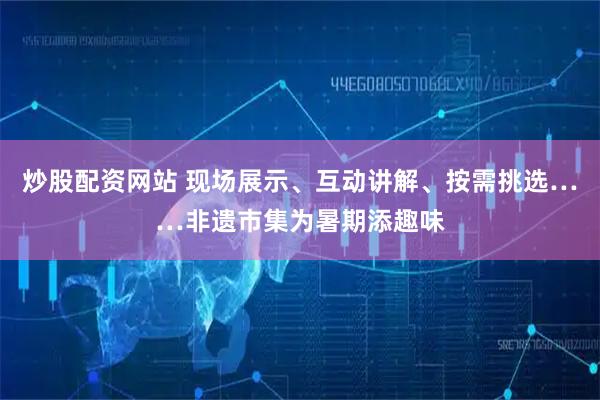 炒股配资网站 现场展示、互动讲解、按需挑选……非遗市集为暑期添趣味
