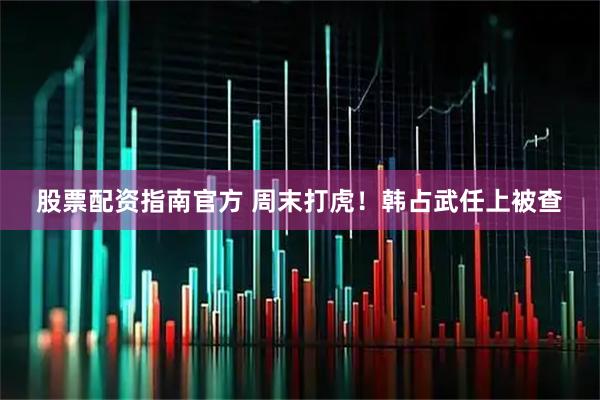 股票配资指南官方 周末打虎！韩占武任上被查