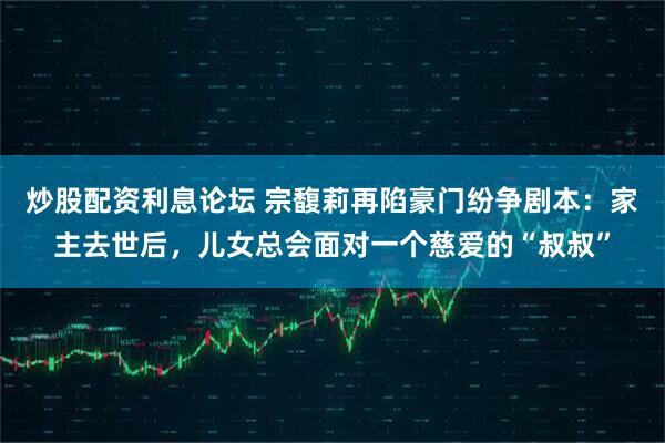 炒股配资利息论坛 宗馥莉再陷豪门纷争剧本：家主去世后，儿女总会面对一个慈爱的“叔叔”