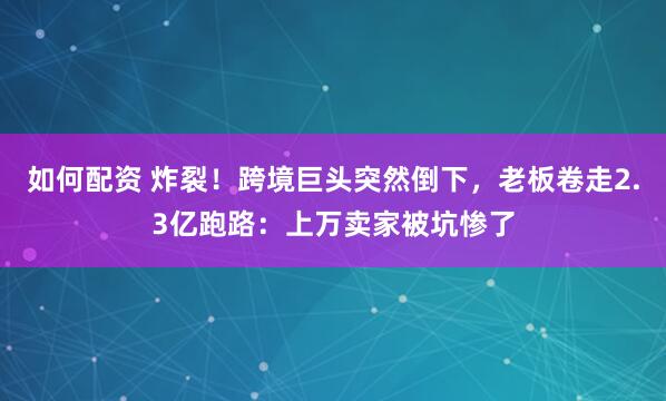 如何配资 炸裂!跨境巨头突然倒下,老板卷走2.3亿跑路:上万卖家被坑惨了