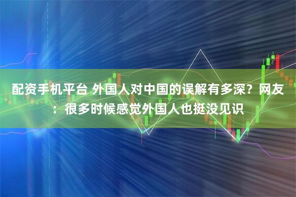 配资手机平台 外国人对中国的误解有多深？网友：很多时候感觉外国人也挺没见识