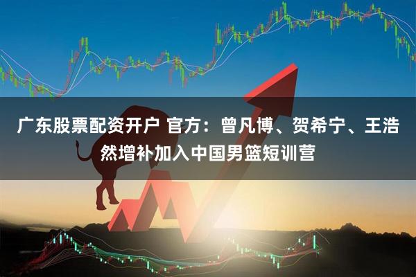 广东股票配资开户 官方：曾凡博、贺希宁、王浩然增补加入中国男篮短训营