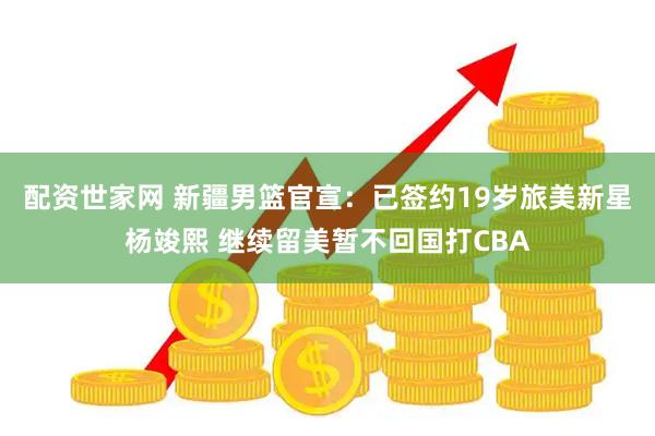 配资世家网 新疆男篮官宣:已签约19岁旅美新星杨竣熙 继续留美暂不回国打CBA