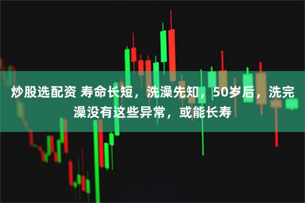 炒股选配资 寿命长短，洗澡先知，50岁后，洗完澡没有这些异常，或能长寿