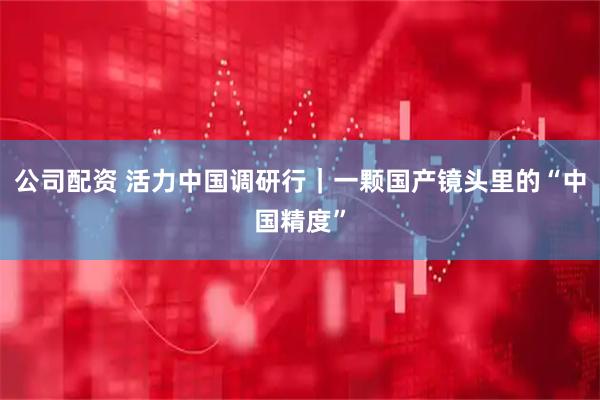公司配资 活力中国调研行｜一颗国产镜头里的“中国精度”