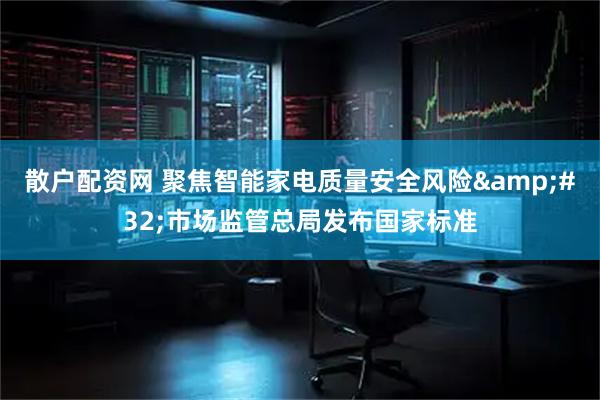散户配资网 聚焦智能家电质量安全风险 市场监管总局发布国家标准
