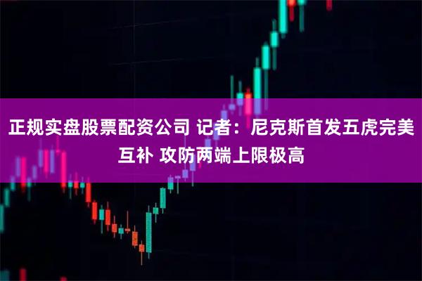 正规实盘股票配资公司 记者：尼克斯首发五虎完美互补 攻防两端上限极高