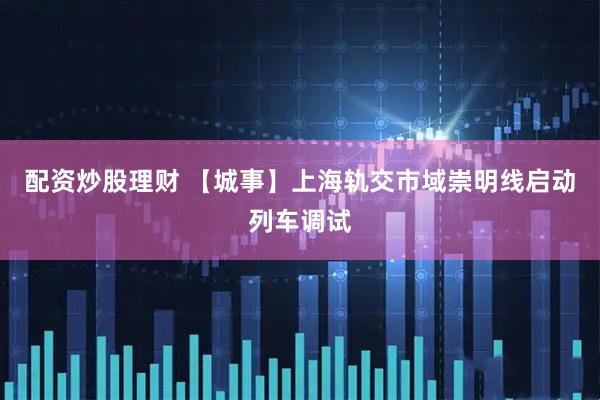 配资炒股理财 【城事】上海轨交市域崇明线启动列车调试